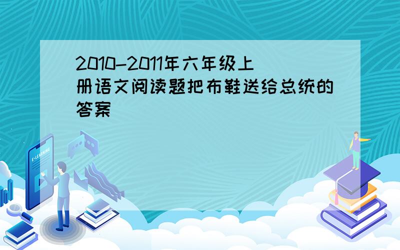 2010-2011年六年级上册语文阅读题把布鞋送给总统的答案