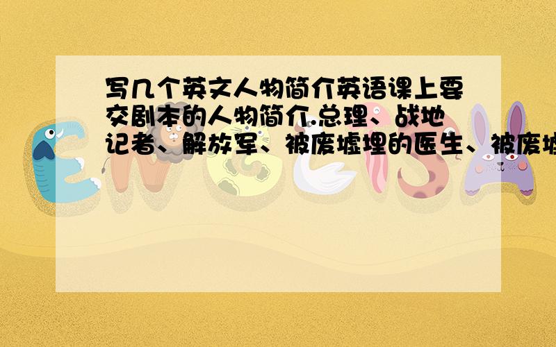 写几个英文人物简介英语课上要交剧本的人物简介.总理、战地记者、解放军、被废墟埋的医生、被废墟埋的病人麻烦给以上5人每人写一小段不是名词解释因为这是三个人,我们话剧要演的.应