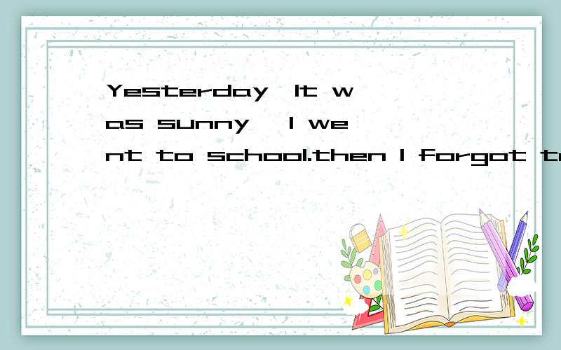 Yesterday,It was sunny ,I went to school.then I forgot to take key.I came back to home angin.I took my key and close the door.next first class.Mis li called me for answer the question,but I didnot know the question.so teacher punished me to cleaned t