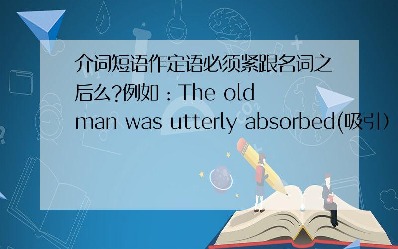 介词短语作定语必须紧跟名词之后么?例如：The old man was utterly absorbed(吸引） in the book【一个老人被这本书完全的吸引了】和The old man was utterly attactive（吸引） in the book【这本书中的老人是绝