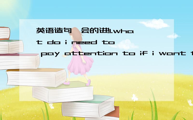英语造句,会的进!1.what do i need to pay attention to if i want to…?2.it's wise to (do)….3.…if necessary.4.-what else do i need?-…… （填省略号的地方.急用!简单的造句）
