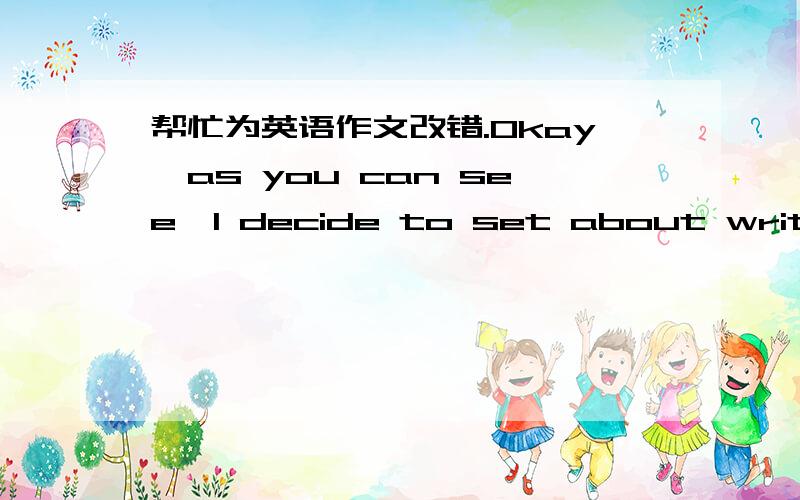 帮忙为英语作文改错.Okay,as you can see,I decide to set about writing some of my journal in English from this week.To be honest,it's really a big challenge for me with my recent English level.So now I have to check what I've just wrote after