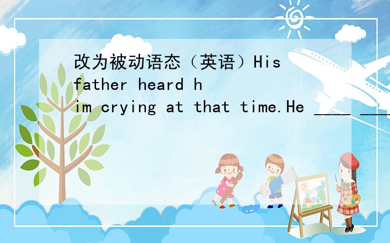 改为被动语态（英语）His father heard him crying at that time.He ____ _____ crying by his father at that time.