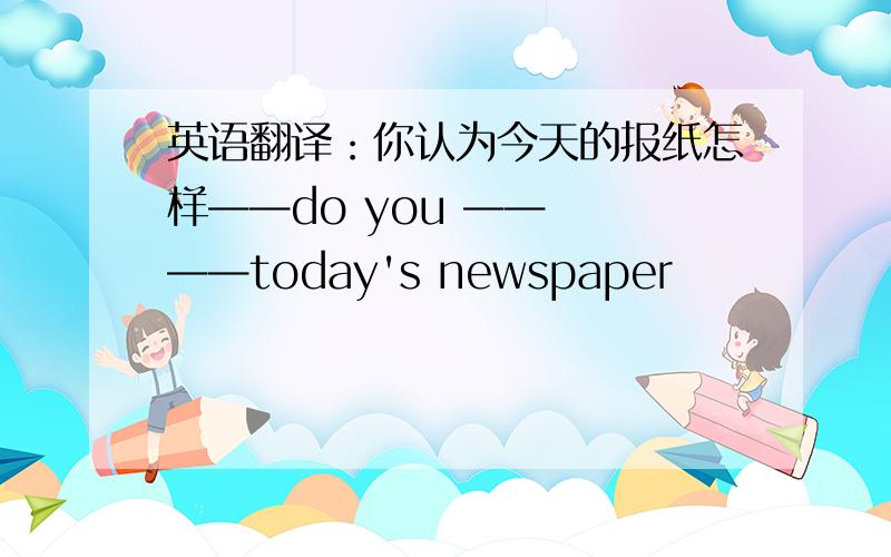 英语翻译：你认为今天的报纸怎样——do you ——  ——today's newspaper