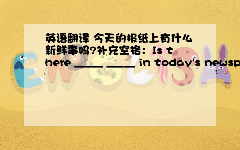 英语翻译 今天的报纸上有什么新鲜事吗?补充空格：Is there _____ _____ in today's newspaper?