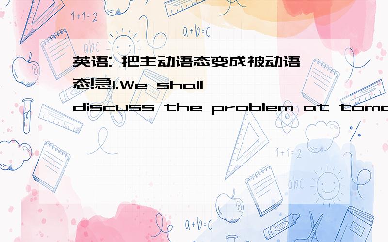 英语: 把主动语态变成被动语态!急1.We shall discuss the problem at tomorrow's meeting.2.People will never forget the accident.3.Someone turned on the light without your notice.4.They won't hold the meeting until next Friday.5.They give hi