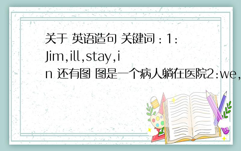 关于 英语造句 关键词：1:Jim,ill,stay,in 还有图 图是一个病人躺在医院2:we,go,se,in,that day 图是一些人看望病人3：tell,well,soon 图是医生对人说话4：back,help,with 图示俩人说话 一人说的是几个人在