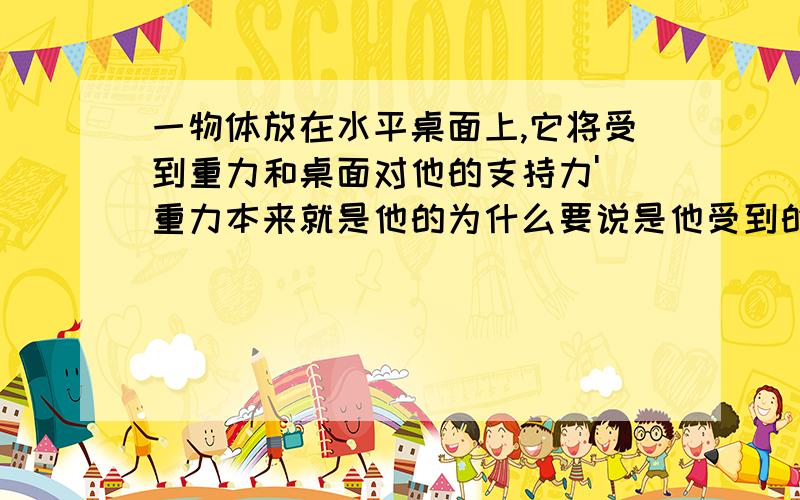 一物体放在水平桌面上,它将受到重力和桌面对他的支持力' 重力本来就是他的为什么要说是他受到的 重力和支持力为什么是平衡力 一个作用在桌上一个作用在物体上