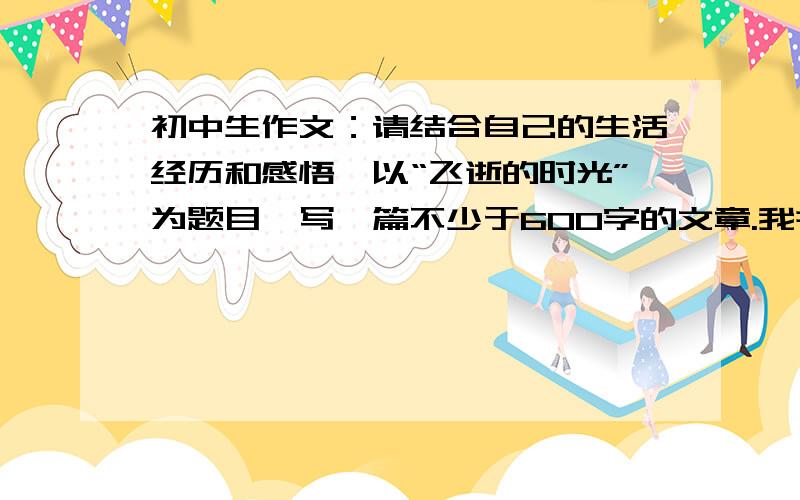 初中生作文：请结合自己的生活经历和感悟,以“飞逝的时光”为题目,写一篇不少于600字的文章.我并不是说不想写，只是想不到好的开头和最后的感悟，所以不用太多字......