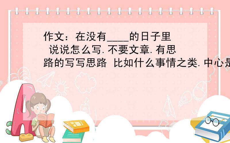 作文：在没有____的日子里 说说怎么写.不要文章.有思路的写写思路 比如什么事情之类.中心是什么