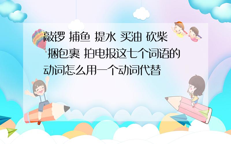 敲锣 捕鱼 提水 买油 砍柴 捆包裹 拍电报这七个词语的动词怎么用一个动词代替