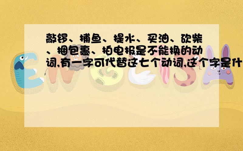 敲锣、捕鱼、提水、买油、砍柴、捆包裹、拍电报是不能换的动词,有一字可代替这七个动词,这个字是什么?请速回帖,急用!