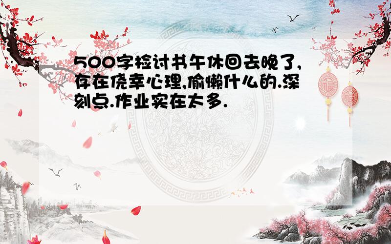 500字检讨书午休回去晚了,存在侥幸心理,偷懒什么的.深刻点.作业实在太多.