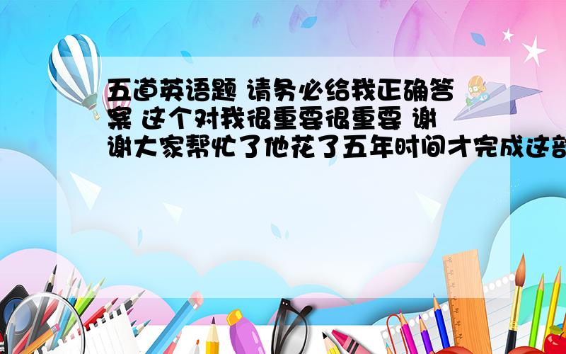 五道英语题 请务必给我正确答案 这个对我很重要很重要 谢谢大家帮忙了他花了五年时间才完成这部小说.It __________________________________ the novel.我发现读那本书很有用.I find _________________________