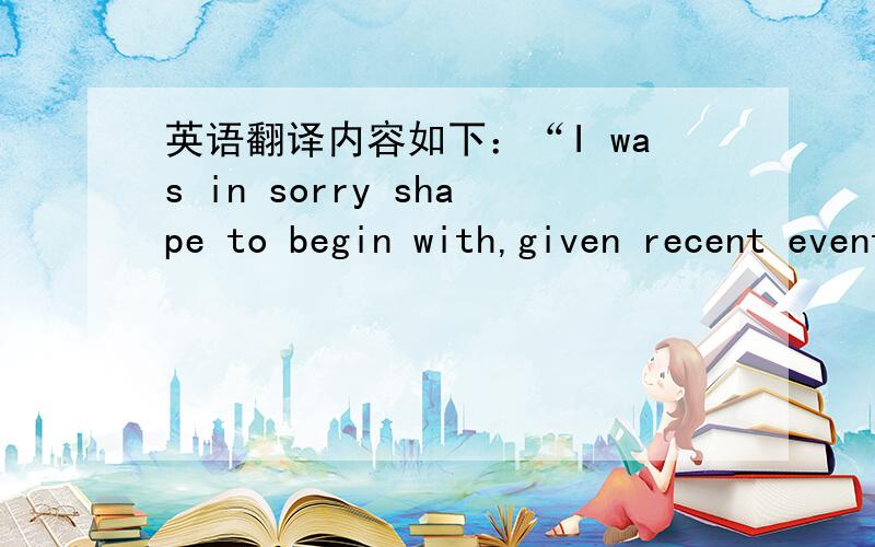 英语翻译内容如下：“I was in sorry shape to begin with,given recent events,and wasnʹt likely to be soothed by a rare and clumsy turn behind the wheel of an automobile.”来自一部英文原版小说 The Golden Hour