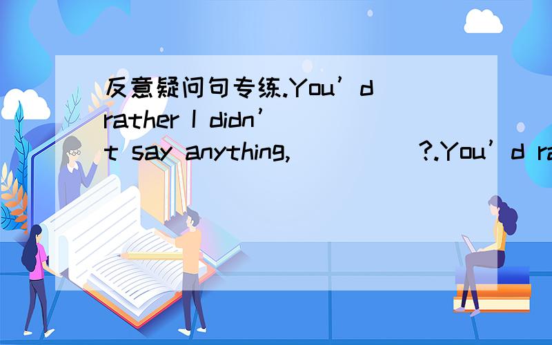 反意疑问句专练.You’d rather I didn’t say anything,_____?.You’d rather go,__________?.You’d better have a day off,so that you can look after your sick mother,_______?.We may go home now,__________?.You couldn’t lend me a pound,_______