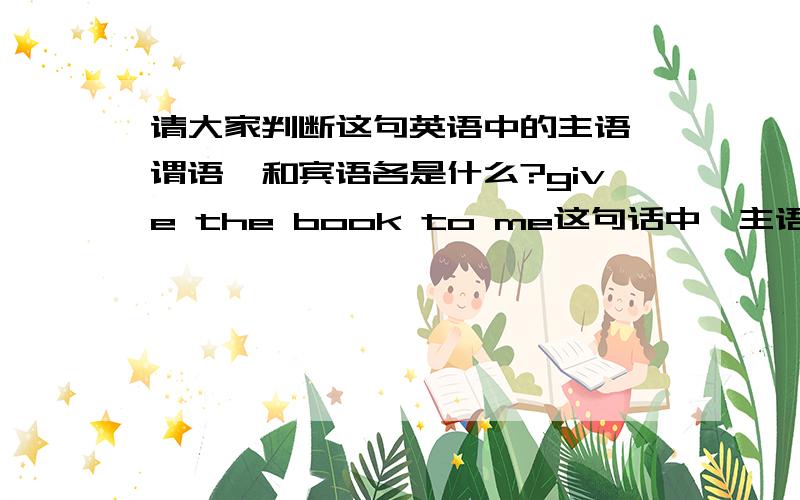 请大家判断这句英语中的主语,谓语,和宾语各是什么?give the book to me这句话中,主语是什么谓语是什么直接宾语和间接宾语是什么