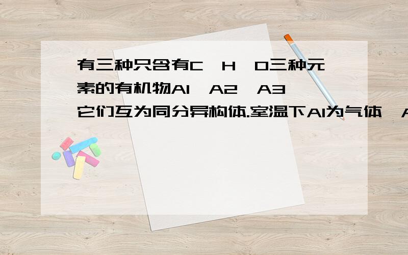 有三种只含有C,H,O三种元素的有机物A1,A2,A3,它们互为同分异构体.室温下A1为气体,A2,A3为液体；A1分子中的C,H质量分数之和为73.3%,在催化剂（Cu或Ag）存在下,A1不起反应,A2,A3分别氧化生成B2,B3；B2