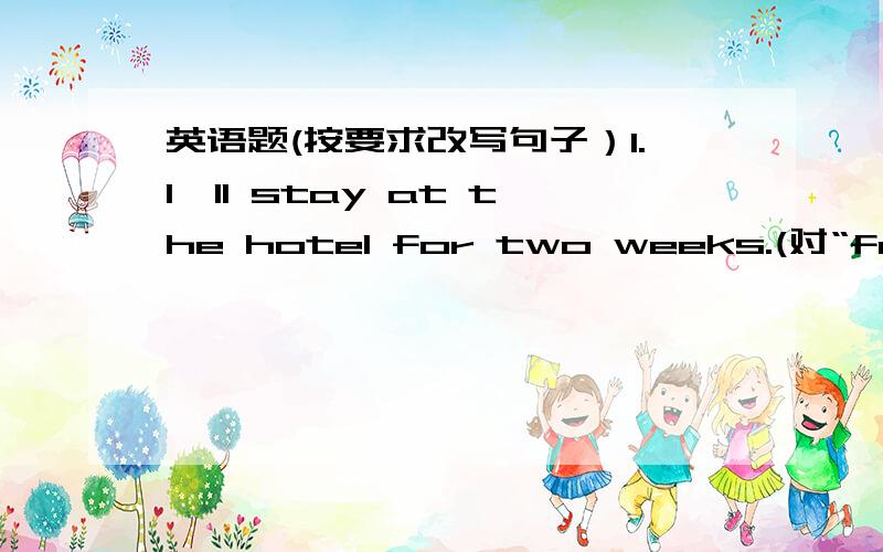 英语题(按要求改写句子）1.I'll stay at the hotel for two weeks.(对“for two weeks”提问）2.Let's go out for a walk.(改为附加疑问句）3.I believe it.You won't leave the city next week.(合并为一句）4.They will go to Shangha