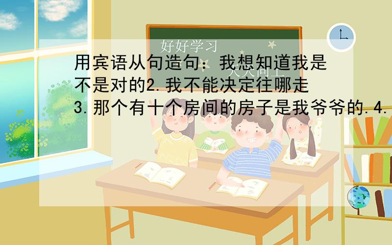 用宾语从句造句：我想知道我是不是对的2.我不能决定往哪走3.那个有十个房间的房子是我爷爷的.4.不要用挑剔的目光看着我5.1.我想知道我是不是对的2.我不能决定往哪走3.那个有十个房间的