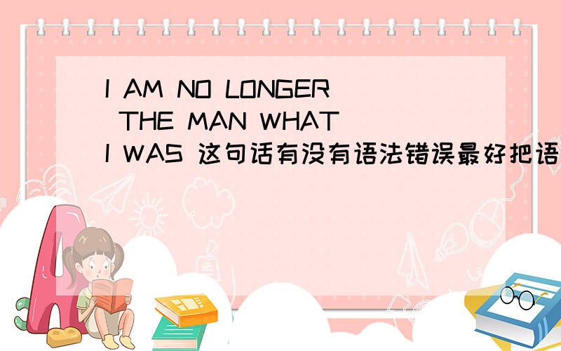 I AM NO LONGER THE MAN WHAT I WAS 这句话有没有语法错误最好把语法解释得清楚点 谢拉!为什么用what?what不是用来修饰物品的么?