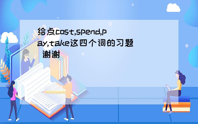 给点cost,spend,pay,take这四个词的习题 谢谢