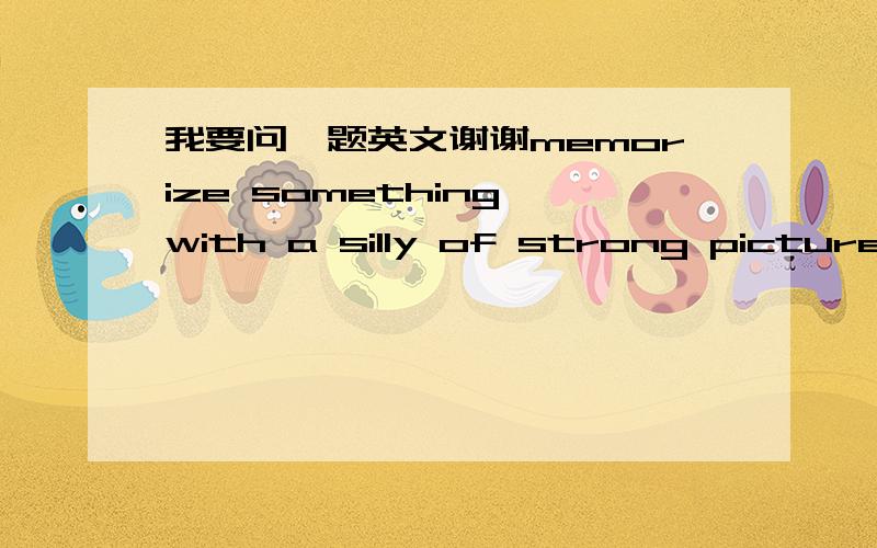 我要问一题英文谢谢memorize something with a silly of strong picture and you will remember it better._____you memorize something with a silly of strong picture you will ______your memory