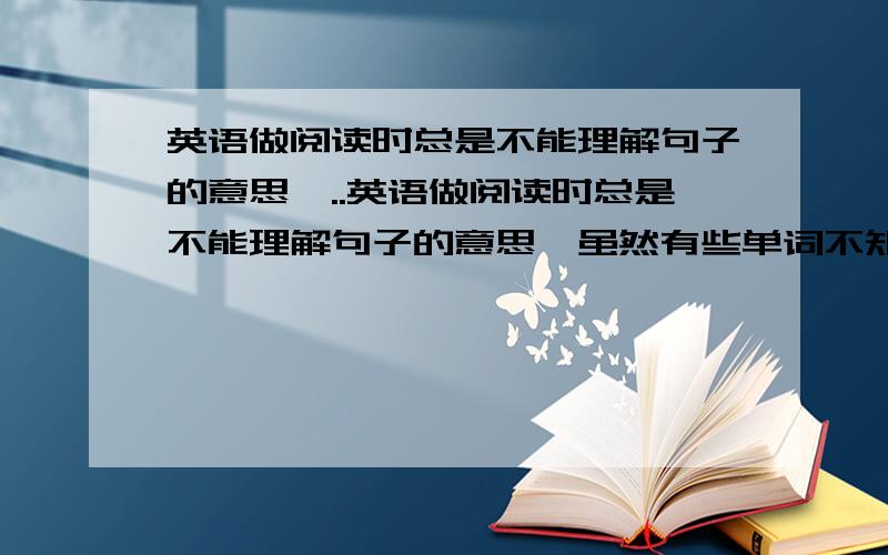 英语做阅读时总是不能理解句子的意思,..英语做阅读时总是不能理解句子的意思,虽然有些单词不知道什么意思但大部分都知道,却不能理解,等看了解析才恍然大悟,应该怎么办?