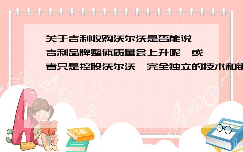 关于吉利收购沃尔沃是否能说 吉利品牌整体质量会上升呢,或者只是控股沃尔沃,完全独立的技术和销售呢?更实际的,就是,收购沃尔沃以后,会给吉利车带来什么变化,给中国市场带来什么变化.