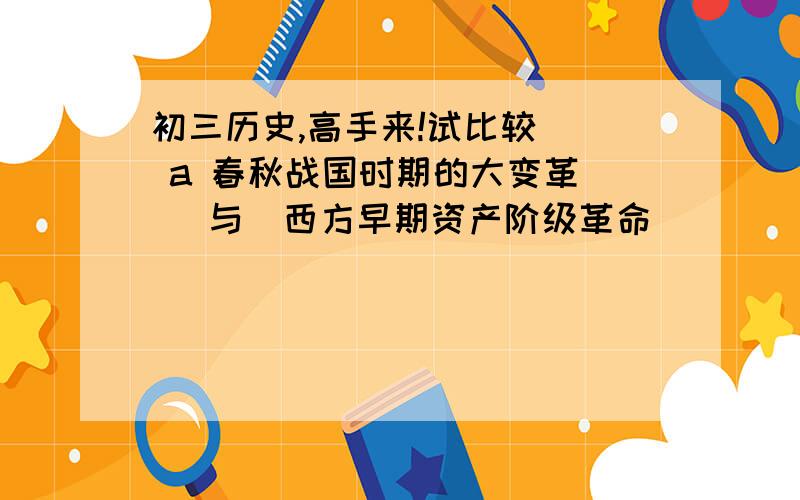 初三历史,高手来!试比较   a 春秋战国时期的大变革    与  西方早期资产阶级革命         b 20世纪50年代  中 美 日 西欧