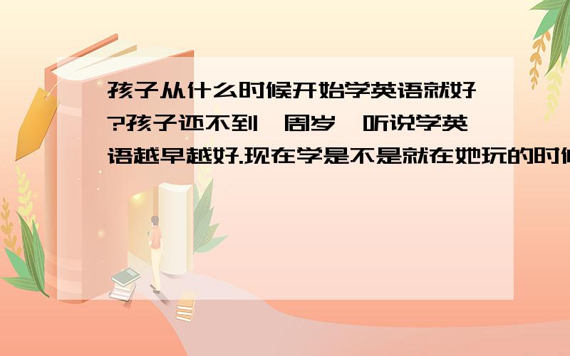 孩子从什么时候开始学英语就好?孩子还不到一周岁,听说学英语越早越好.现在学是不是就在她玩的时候放一些英语?谁有好的建议.大家交流下.