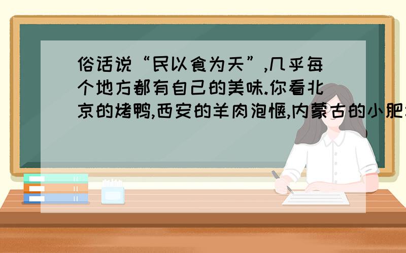 俗话说“民以食为天”,几乎每个地方都有自己的美味.你看北京的烤鸭,西安的羊肉泡馍,内蒙古的小肥羊,云南的过桥米线,山西的刀削面.从宴会上的正餐大菜,到街头村边的小吃,可以说举不胜