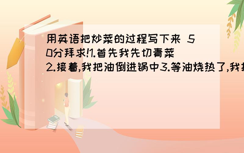 用英语把炒菜的过程写下来 50分拜求!1.首先我先切青菜2.接着,我把油倒进锅中3.等油烧热了,我把青菜放进锅中4.我用铲子翻炒青菜,并放入调味品5.然后,我把青菜放入盘中6.最后,我把盘子放在