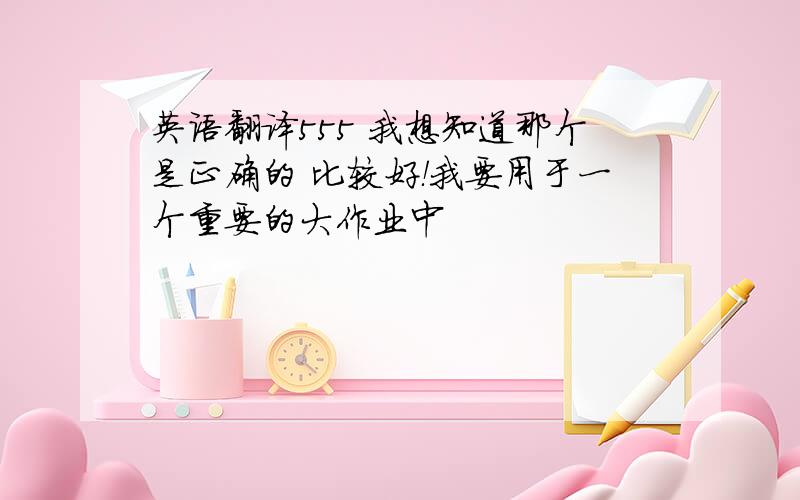 英语翻译555 我想知道那个是正确的 比较好！我要用于一个重要的大作业中