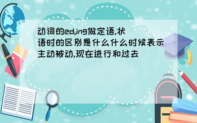 动词的ed,ing做定语,状语时的区别是什么什么时候表示主动被动,现在进行和过去