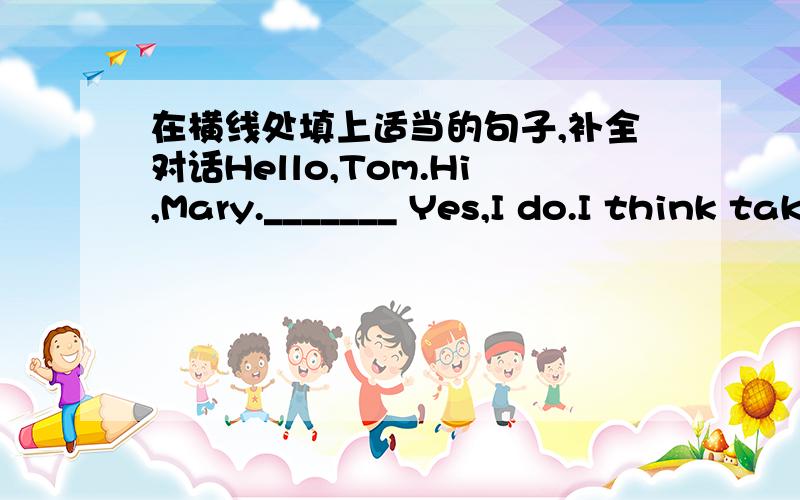 在横线处填上适当的句子,补全对话Hello,Tom.Hi,Mary._______ Yes,I do.I think taking a vacation is relaxing._________?I usually go to the mountains.___________?NO,I was very busy last week,so I relaxed at homelast weekend.Are you often bus