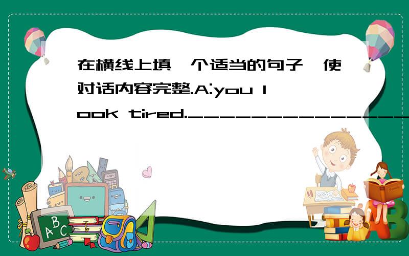 在横线上填一个适当的句子,使对话内容完整.A:you look tired.__________________?B:________________.I have a fever.A:______________?B;Yesterday morning.A:Oh,that is too bad._____________?B:Yes,I did.The doctor gave me some medicine.A:I