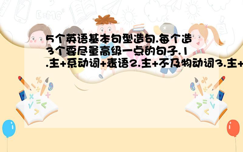 5个英语基本句型造句.每个造3个要尽量高级一点的句子.1.主+系动词+表语2.主+不及物动词3.主+及物动词+宾4.主+及物动词+间接宾语+直接宾语5.主+及物动词+宾+宾语补足语