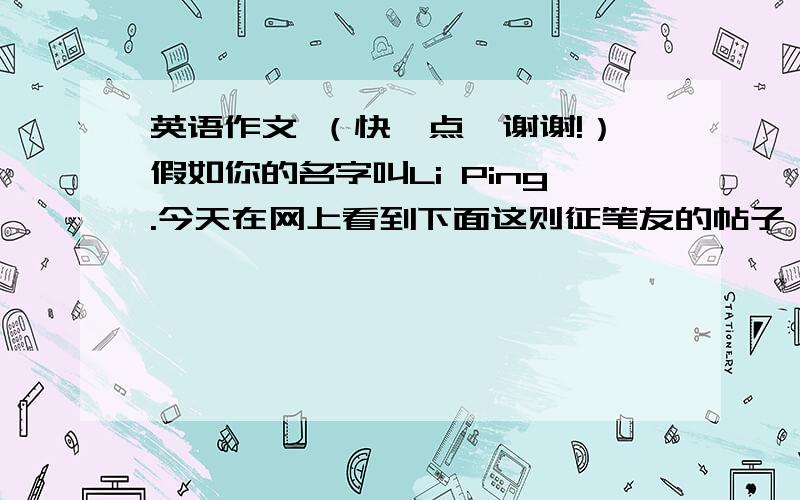 英语作文 （快一点,谢谢!）假如你的名字叫Li Ping.今天在网上看到下面这则征笔友的帖子,请根据帖子内容写一封80词左右的回答.要求：1、表达交友愿望；2、陈述交友理由；3、提供个人信息.