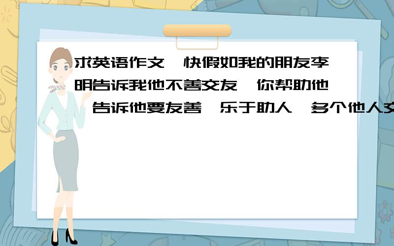 求英语作文、快假如我的朋友李明告诉我他不善交友、你帮助他、告诉他要友善,乐于助人,多个他人交流,参加活动.