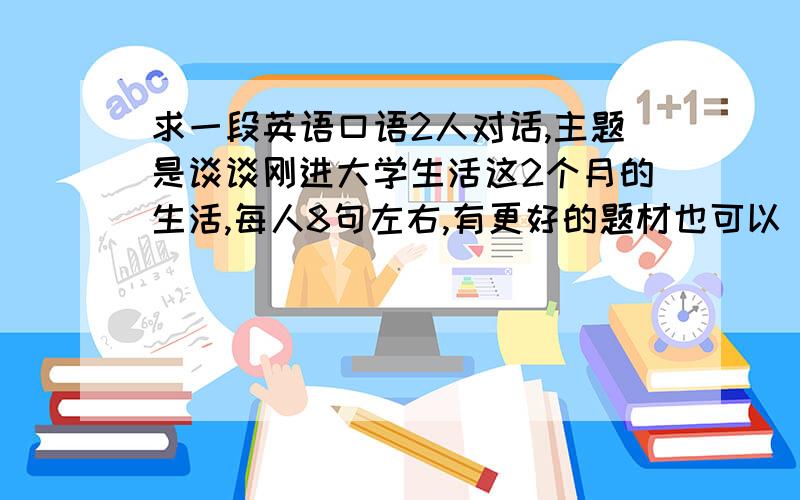 求一段英语口语2人对话,主题是谈谈刚进大学生活这2个月的生活,每人8句左右,有更好的题材也可以