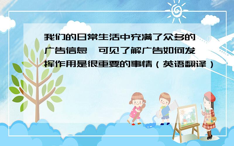 我们的日常生活中充满了众多的广告信息,可见了解广告如何发挥作用是很重要的事情（英语翻译）