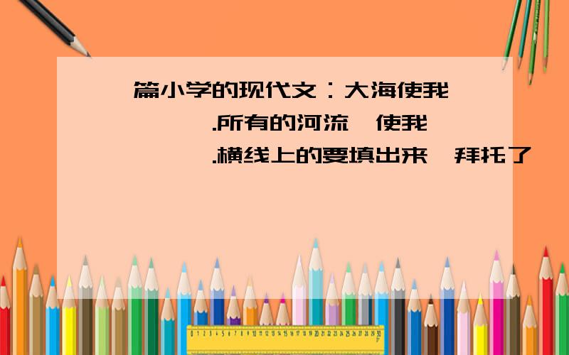 一篇小学的现代文：大海使我——,——.所有的河流,使我——,——.横线上的要填出来,拜托了