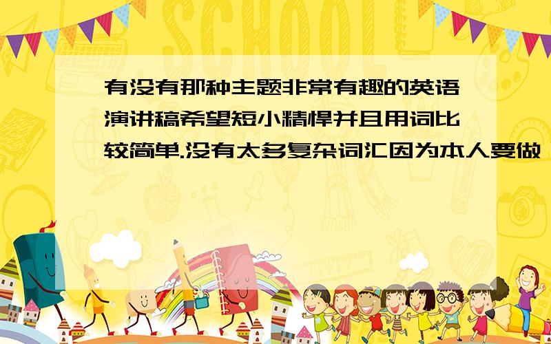 有没有那种主题非常有趣的英语演讲稿希望短小精悍并且用词比较简单.没有太多复杂词汇因为本人要做一篇英语morning report非常希望做的很好,