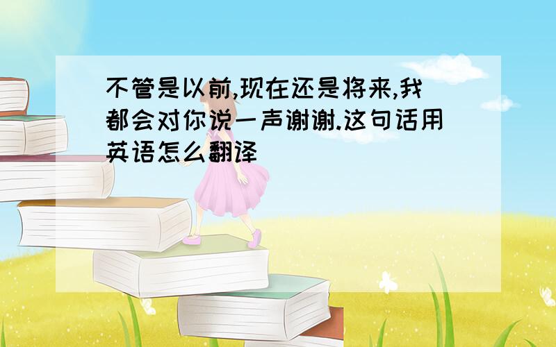 不管是以前,现在还是将来,我都会对你说一声谢谢.这句话用英语怎么翻译