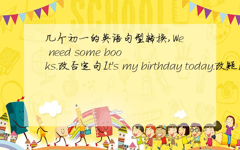 几个初一的英语句型转换,We need some books.改否定句It's my birthday today.改疑问句The girl in the green shirt is Joe.改疑问句Can you guess?改肯定句Can you see any pens on the table?改肯定句