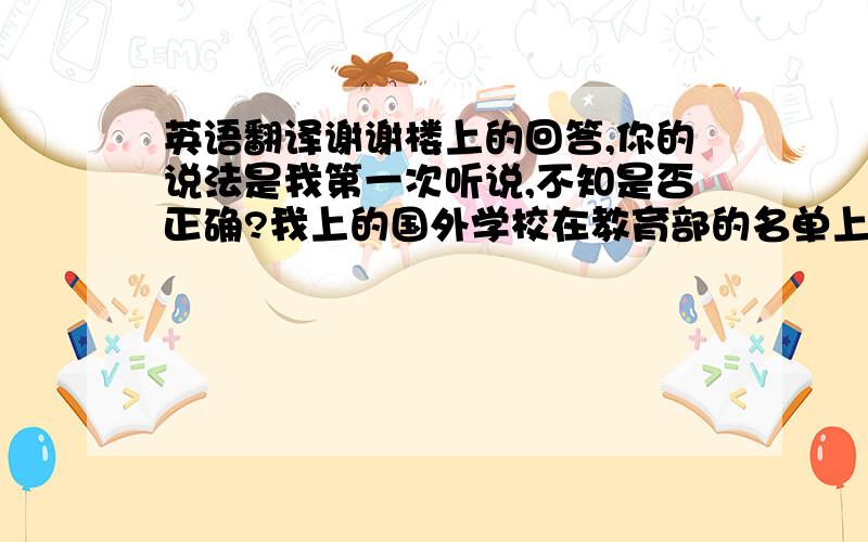 英语翻译谢谢楼上的回答,你的说法是我第一次听说,不知是否正确?我上的国外学校在教育部的名单上.我现在要做学历认证,要求学历和成绩单的翻译件,可翻译公司收费太贵,所以想自己翻译,