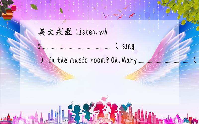 英文求教 Listen,who________(sing) in the music room?Oh,Mary______(sing) there.