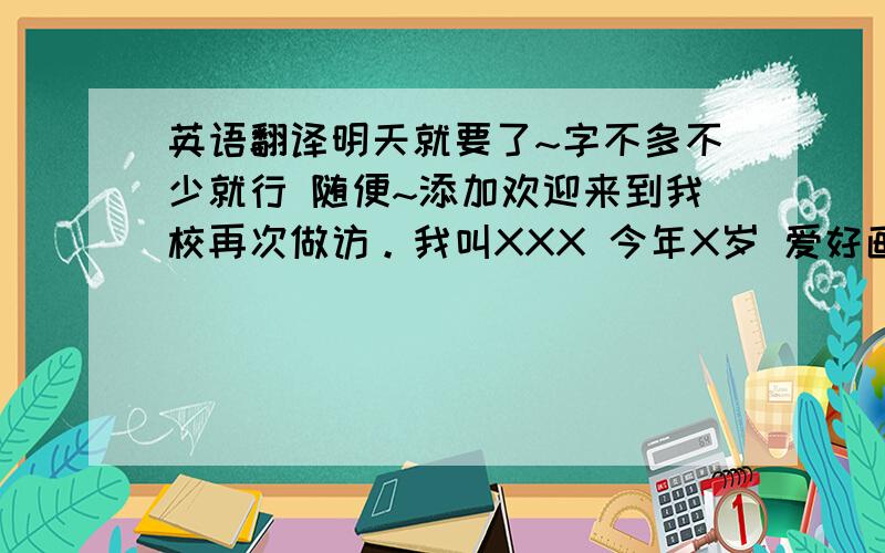 英语翻译明天就要了~字不多不少就行 随便~添加欢迎来到我校再次做访。我叫XXX 今年X岁 爱好画画 想和你做朋友。我是女孩子我喜欢吃水果。你呢？还有一些其他的问候语，行不行？