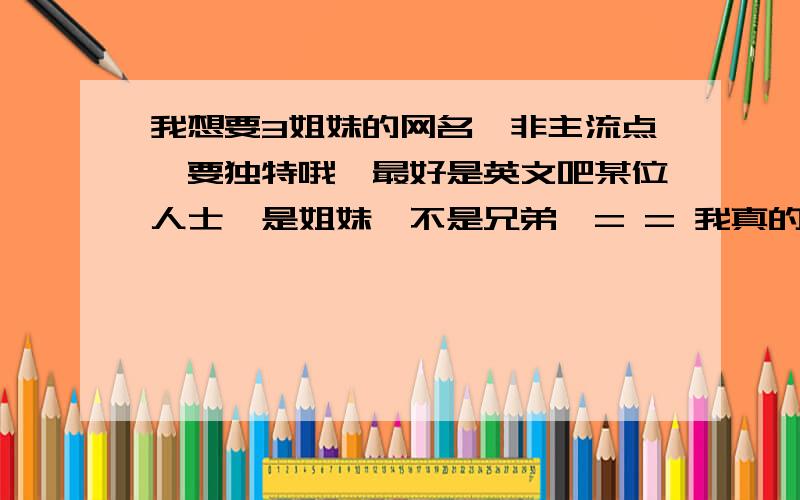 我想要3姐妹的网名,非主流点,要独特哦,最好是英文吧某位人士,是姐妹,不是兄弟,= = 我真的很无语呐